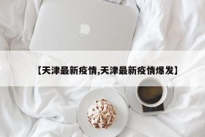 【天津最新疫情,天津最新疫情爆发】