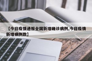 【今日疫情通报全国新增确诊病例,今日疫情新增病例数】