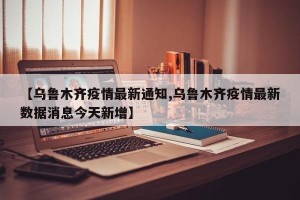 【乌鲁木齐疫情最新通知,乌鲁木齐疫情最新数据消息今天新增】