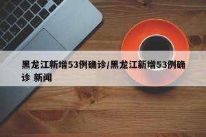 黑龙江新增53例确诊/黑龙江新增53例确诊 新闻
