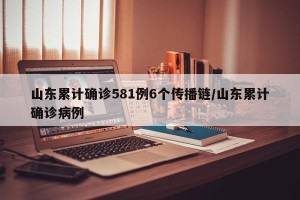 山东累计确诊581例6个传播链/山东累计确诊病例
