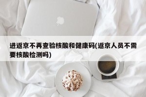 进返京不再查验核酸和健康码(返京人员不需要核酸检测吗)