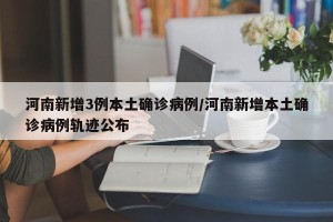河南新增3例本土确诊病例/河南新增本土确诊病例轨迹公布
