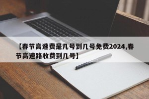 【春节高速费是几号到几号免费2024,春节高速路收费到几号】