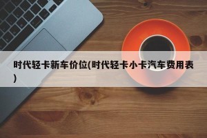 时代轻卡新车价位(时代轻卡小卡汽车费用表)