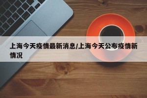 上海今天疫情最新消息/上海今天公布疫情新情况