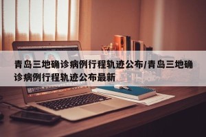 青岛三地确诊病例行程轨迹公布/青岛三地确诊病例行程轨迹公布最新