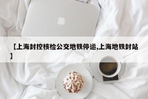 【上海封控核检公交地铁停运,上海地铁封站】