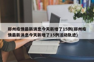 郑州疫情最新消息今天新增了15例(郑州疫情最新消息今天新增了15例活动轨迹)