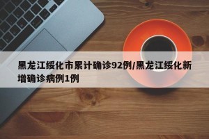 黑龙江绥化市累计确诊92例/黑龙江绥化新增确诊病例1例