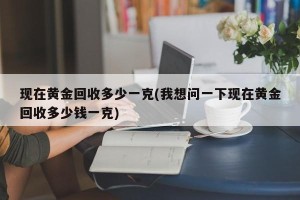 现在黄金回收多少一克(我想问一下现在黄金回收多少钱一克)