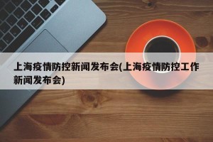 上海疫情防控新闻发布会(上海疫情防控工作新闻发布会)